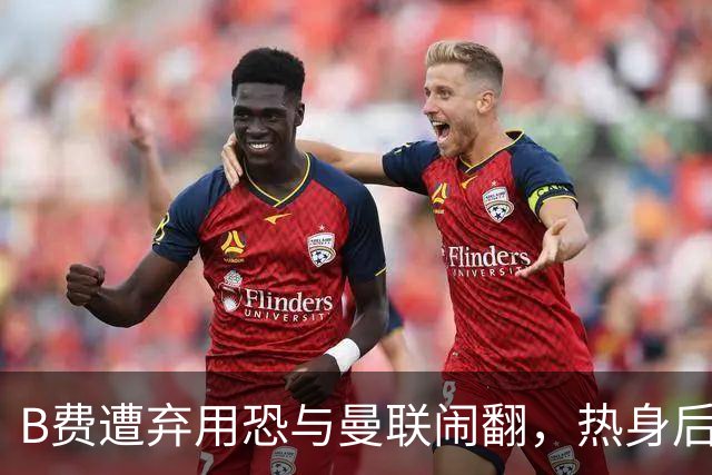 B费遭弃用恐与曼联闹翻，热身后被告知没份出场！拒绝续约明年走人